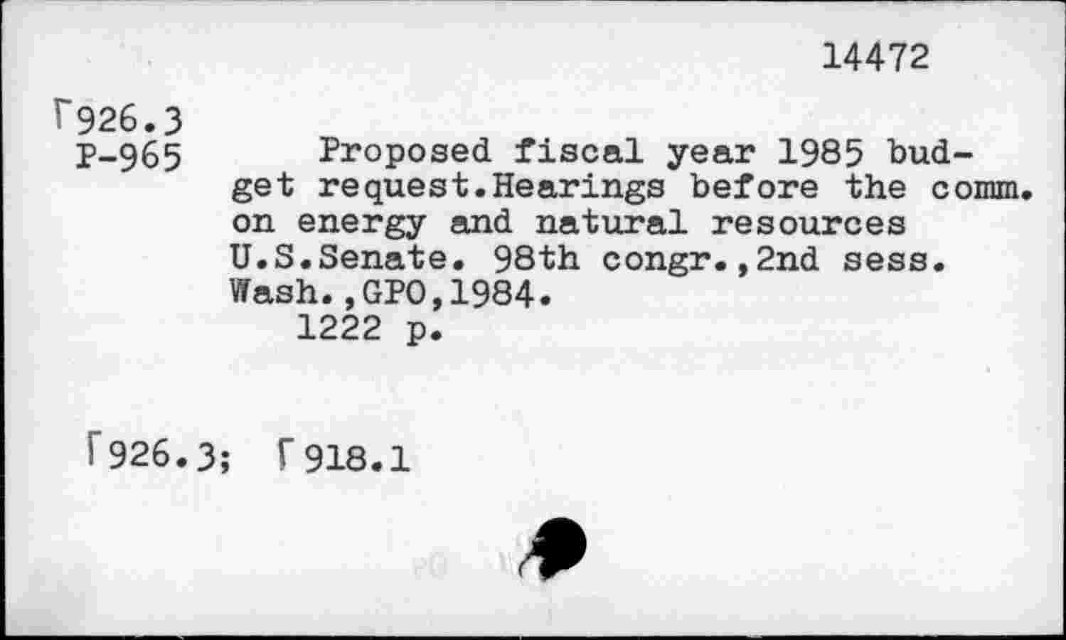 ﻿14472
7926.3
P-965 Proposed fiscal year 1985 budget request.Hearings before the comm, on energy and natural resources U.S.Senate. 98th congr.,2nd sess.
Wash.,GPO,1984.
1222 p.
f 926.3; 7918.1
*